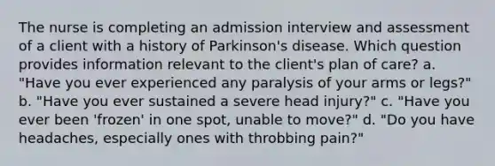 The nurse is completing an admission interview and assessment of a client with a history of Parkinson's disease. Which question provides information relevant to the client's plan of care? a. "Have you ever experienced any paralysis of your arms or legs?" b. "Have you ever sustained a severe head injury?" c. "Have you ever been 'frozen' in one spot, unable to move?" d. "Do you have headaches, especially ones with throbbing pain?"