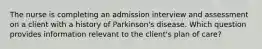 The nurse is completing an admission interview and assessment on a client with a history of Parkinson's disease. Which question provides information relevant to the client's plan of care?