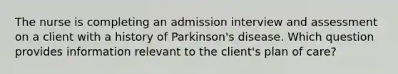 The nurse is completing an admission interview and assessment on a client with a history of Parkinson's disease. Which question provides information relevant to the client's plan of care?