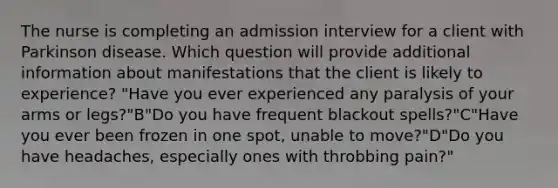 The nurse is completing an admission interview for a client with Parkinson disease. Which question will provide additional information about manifestations that the client is likely to experience? "Have you ever experienced any paralysis of your arms or legs?"B"Do you have frequent blackout spells?"C"Have you ever been frozen in one spot, unable to move?"D"Do you have headaches, especially ones with throbbing pain?"