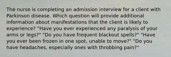 The nurse is completing an admission interview for a client with Parkinson disease. Which question will provide additional information about manifestations that the client is likely to experience? "Have you ever experienced any paralysis of your arms or legs?" "Do you have frequent blackout spells?" "Have you ever been frozen in one spot, unable to move?" "Do you have headaches, especially ones with throbbing pain?"