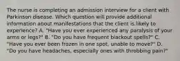 The nurse is completing an admission interview for a client with Parkinson disease. Which question will provide additional information about manifestations that the client is likely to experience? A. "Have you ever experienced any paralysis of your arms or legs?" B. "Do you have frequent blackout spells?" C. "Have you ever been frozen in one spot, unable to move?" D. "Do you have headaches, especially ones with throbbing pain?"