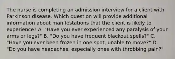 The nurse is completing an admission interview for a client with Parkinson disease. Which question will provide additional information about manifestations that the client is likely to experience? A. "Have you ever experienced any paralysis of your arms or legs?" B. "Do you have frequent blackout spells?" C. "Have you ever been frozen in one spot, unable to move?" D. "Do you have headaches, especially ones with throbbing pain?"