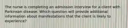 The nurse is completing an admission interview for a client with Parkinson disease. Which question will provide additional information about manifestations that the client is likely to experience?