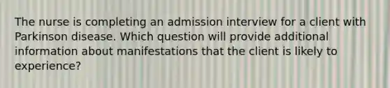 The nurse is completing an admission interview for a client with Parkinson disease. Which question will provide additional information about manifestations that the client is likely to experience?