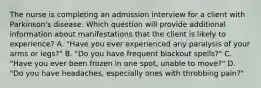 The nurse is completing an admission interview for a client with Parkinson's disease. Which question will provide additional information about manifestations that the client is likely to experience? A. "Have you ever experienced any paralysis of your arms or legs?" B. "Do you have frequent blackout spells?" C. "Have you ever been frozen in one spot, unable to move?" D. "Do you have headaches, especially ones with throbbing pain?"