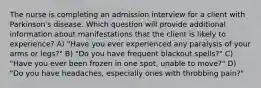 The nurse is completing an admission interview for a client with Parkinson's disease. Which question will provide additional information about manifestations that the client is likely to experience? A) "Have you ever experienced any paralysis of your arms or legs?" B) "Do you have frequent blackout spells?" C) "Have you ever been frozen in one spot, unable to move?" D) "Do you have headaches, especially ones with throbbing pain?"