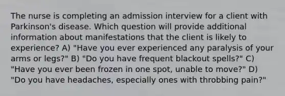 The nurse is completing an admission interview for a client with Parkinson's disease. Which question will provide additional information about manifestations that the client is likely to experience? A) "Have you ever experienced any paralysis of your arms or legs?" B) "Do you have frequent blackout spells?" C) "Have you ever been frozen in one spot, unable to move?" D) "Do you have headaches, especially ones with throbbing pain?"