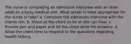 The nurse is completing an admission interview with an older adult on a busy medical unit. What action is most appropriate for the nurse to take? a. Complete the admission interview with the clients son. b. Shout at the client so he or she can hear. c. Provide pen and paper and let the client write his answers. d. Allow the client time to respond to the questions regarding health history.