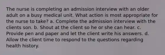 The nurse is completing an admission interview with an older adult on a busy medical unit. What action is most appropriate for the nurse to take? a. Complete the admission interview with the clients son. b. Shout at the client so he or she can hear. c. Provide pen and paper and let the client write his answers. d. Allow the client time to respond to the questions regarding health history.