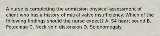 A nurse is completing the admission physical assessment of client who has a history of mitral valve insufficiency. Which of the following findings should the nurse expect? A. S4 heart sound B. Petechiae C. Neck vein distension D. Splenomegaly