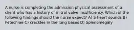 A nurse is completing the admission physical assessment of a client who has a history of mitral valve insufficiency. Which of the following findings should the nurse expect? A) S heart sounds B) Petechiae C) crackles in the lung bases D) Splenomegaly