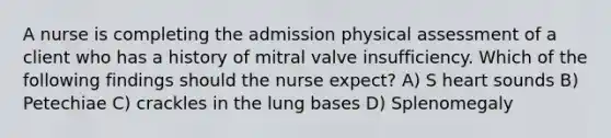 A nurse is completing the admission physical assessment of a client who has a history of mitral valve insufficiency. Which of the following findings should the nurse expect? A) S heart sounds B) Petechiae C) crackles in the lung bases D) Splenomegaly