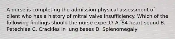 A nurse is completing the admission physical assessment of client who has a history of mitral valve insufficiency. Which of the following findings should the nurse expect? A. S4 heart sound B. Petechiae C. Crackles in lung bases D. Splenomegaly