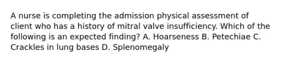 A nurse is completing the admission physical assessment of client who has a history of mitral valve insufficiency. Which of the following is an expected finding? A. Hoarseness B. Petechiae C. Crackles in lung bases D. Splenomegaly