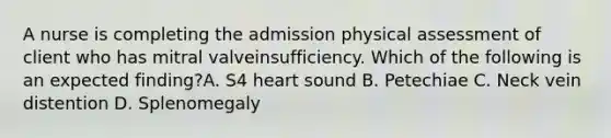 A nurse is completing the admission physical assessment of client who has mitral valveinsufficiency. Which of the following is an expected finding?A. S4 heart sound B. Petechiae C. Neck vein distention D. Splenomegaly