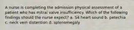 A nurse is completing the admission physical assessment of a patient who has mitral valve insufficiency. Which of the following findings should the nurse expect? a. S4 heart sound b. petechia c. neck vein distention d. splenomegaly