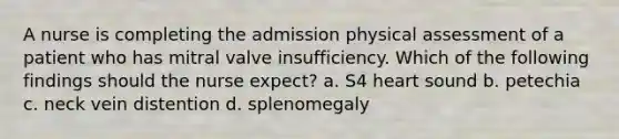 A nurse is completing the admission physical assessment of a patient who has mitral valve insufficiency. Which of the following findings should the nurse expect? a. S4 heart sound b. petechia c. neck vein distention d. splenomegaly