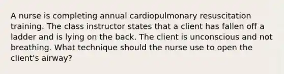 A nurse is completing annual cardiopulmonary resuscitation training. The class instructor states that a client has fallen off a ladder and is lying on the back. The client is unconscious and not breathing. What technique should the nurse use to open the client's airway?