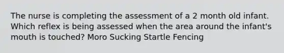 The nurse is completing the assessment of a 2 month old infant. Which reflex is being assessed when the area around the infant's mouth is touched? Moro Sucking Startle Fencing