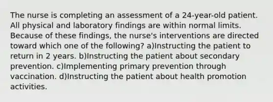 The nurse is completing an assessment of a 24-year-old patient. All physical and laboratory findings are within normal limits. Because of these findings, the nurse's interventions are directed toward which one of the following? a)Instructing the patient to return in 2 years. b)Instructing the patient about secondary prevention. c)Implementing primary prevention through vaccination. d)Instructing the patient about health promotion activities.