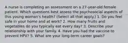 A nurse is completing an assessment on a 27-year-old female patient. Which questions best assess the psychosocial aspects of this young woman's health? (Select all that apply.) 1. Do you feel safe in your home and at work? 2. How many fruits and vegetables do you typically eat every day? 3. Describe your relationship with your family. 4. Have you had the vaccine to prevent HPV? 5. What are your long-term career goals?