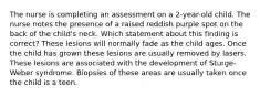 The nurse is completing an assessment on a 2-year-old child. The nurse notes the presence of a raised reddish purple spot on the back of the child's neck. Which statement about this finding is correct? These lesions will normally fade as the child ages. Once the child has grown these lesions are usually removed by lasers. These lesions are associated with the development of Sturge-Weber syndrome. Biopsies of these areas are usually taken once the child is a teen.