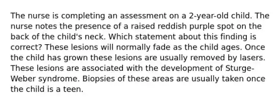 The nurse is completing an assessment on a 2-year-old child. The nurse notes the presence of a raised reddish purple spot on the back of the child's neck. Which statement about this finding is correct? These lesions will normally fade as the child ages. Once the child has grown these lesions are usually removed by lasers. These lesions are associated with the development of Sturge-Weber syndrome. Biopsies of these areas are usually taken once the child is a teen.