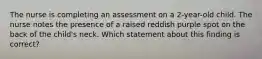 The nurse is completing an assessment on a 2-year-old child. The nurse notes the presence of a raised reddish purple spot on the back of the child's neck. Which statement about this finding is correct?