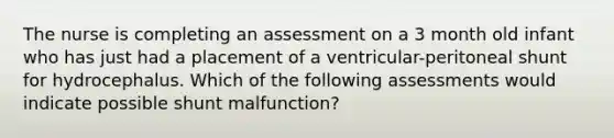 The nurse is completing an assessment on a 3 month old infant who has just had a placement of a ventricular-peritoneal shunt for hydrocephalus. Which of the following assessments would indicate possible shunt malfunction?