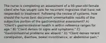 The nurse is completing an assessment of a 50-year-old female client who has sought care for recurrent migraines that have not responded to treatment. Following the review of systems, how should the nurse best document unremarkable results of the subjective portion of the gastrointestinal assessment? A) "Client's gastrointestinal health is within reference ranges for age." B) "Client denies GI signs and symptoms." C) "Gastrointestinal problems are absent." D) "Client denies recent constipation, diarrhea, bowel incontinence, or abdominal pain."