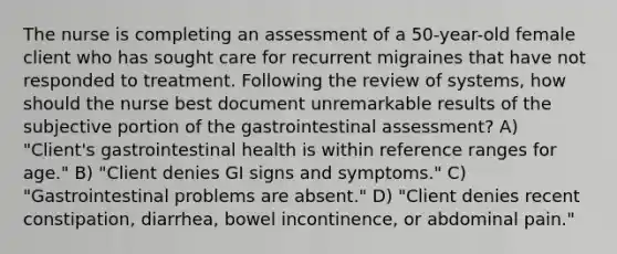 The nurse is completing an assessment of a 50-year-old female client who has sought care for recurrent migraines that have not responded to treatment. Following the review of systems, how should the nurse best document unremarkable results of the subjective portion of the gastrointestinal assessment? A) "Client's gastrointestinal health is within reference ranges for age." B) "Client denies GI signs and symptoms." C) "Gastrointestinal problems are absent." D) "Client denies recent constipation, diarrhea, bowel incontinence, or abdominal pain."