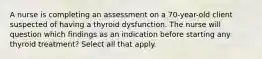 A nurse is completing an assessment on a 70-year-old client suspected of having a thyroid dysfunction. The nurse will question which findings as an indication before starting any thyroid treatment? Select all that apply.