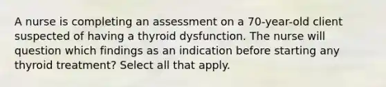 A nurse is completing an assessment on a 70-year-old client suspected of having a thyroid dysfunction. The nurse will question which findings as an indication before starting any thyroid treatment? Select all that apply.