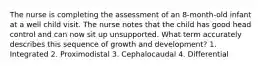 The nurse is completing the assessment of an 8-month-old infant at a well child visit. The nurse notes that the child has good head control and can now sit up unsupported. What term accurately describes this sequence of growth and development? 1. Integrated 2. Proximodistal 3. Cephalocaudal 4. Differential