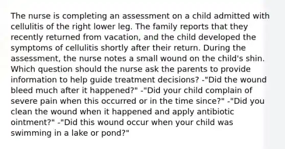 The nurse is completing an assessment on a child admitted with cellulitis of the right lower leg. The family reports that they recently returned from vacation, and the child developed the symptoms of cellulitis shortly after their return. During the assessment, the nurse notes a small wound on the child's shin. Which question should the nurse ask the parents to provide information to help guide treatment decisions? -"Did the wound bleed much after it happened?" -"Did your child complain of severe pain when this occurred or in the time since?" -"Did you clean the wound when it happened and apply antibiotic ointment?" -"Did this wound occur when your child was swimming in a lake or pond?"