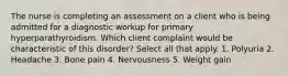 The nurse is completing an assessment on a client who is being admitted for a diagnostic workup for primary hyperparathyroidism. Which client complaint would be characteristic of this disorder? Select all that apply. 1. Polyuria 2. Headache 3. Bone pain 4. Nervousness 5. Weight gain