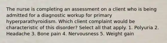 The nurse is completing an assessment on a client who is being admitted for a diagnostic workup for primary hyperparathyroidism. Which client complaint would be characteristic of this disorder? Select all that apply. 1. Polyuria 2. Headache 3. Bone pain 4. Nervousness 5. Weight gain