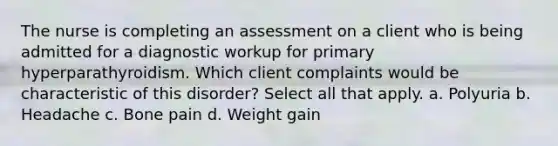 The nurse is completing an assessment on a client who is being admitted for a diagnostic workup for primary hyperparathyroidism. Which client complaints would be characteristic of this disorder? Select all that apply. a. Polyuria b. Headache c. Bone pain d. Weight gain