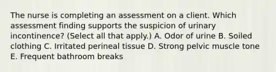 The nurse is completing an assessment on a client. Which assessment finding supports the suspicion of urinary​ incontinence? (Select all that​ apply.) A. Odor of urine B. Soiled clothing C. Irritated perineal tissue D. Strong pelvic muscle tone E. Frequent bathroom breaks