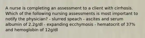 A nurse is completing an assessment to a client with cirrhosis. Which of the following nursing assessments is most important to notify the physician? - slurred speach - ascites and serum albumin of 2.2g/dl - expanding ecchymosis - hematocrit of 37% and hemoglobin of 12g/dl