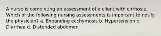 A nurse is completing an assessment of a client with cirrhosis. Which of the following nursing assessments is important to notify the physician? a. Expanding ecchymosis b. Hypertension c. Diarrhea d. Distended abdomen