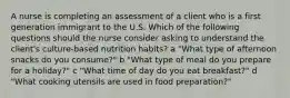 A nurse is completing an assessment of a client who is a first generation immigrant to the U.S. Which of the following questions should the nurse consider asking to understand the client's culture-based nutrition habits? a "What type of afternoon snacks do you consume?" b "What type of meal do you prepare for a holiday?" c "What time of day do you eat breakfast?" d "What cooking utensils are used in food preparation?"