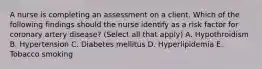 A nurse is completing an assessment on a client. Which of the following findings should the nurse identify as a risk factor for coronary artery disease? (Select all that apply) A. Hypothroidism B. Hypertension C. Diabetes mellitus D. Hyperlipidemia E. Tobacco smoking