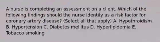 A nurse is completing an assessment on a client. Which of the following findings should the nurse identify as a risk factor for coronary artery disease? (Select all that apply) A. Hypothroidism B. Hypertension C. Diabetes mellitus D. Hyperlipidemia E. Tobacco smoking