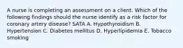 A nurse is completing an assessment on a client. Which of the following findings should the nurse identify as a risk factor for coronary artery disease? SATA A. Hypothyroidism B. Hypertension C. Diabetes mellitus D. Hyperlipidemia E. Tobacco smoking