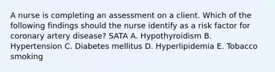 A nurse is completing an assessment on a client. Which of the following findings should the nurse identify as a risk factor for coronary artery disease? SATA A. Hypothyroidism B. Hypertension C. Diabetes mellitus D. Hyperlipidemia E. Tobacco smoking