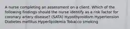 A nurse completing an assessment on a client. Which of the following findings should the nurse identify as a risk factor for coronary artery disease? (SATA) Hypothyroidism Hypertension Diabetes mellitus Hyperlipidemia Tobacco smoking