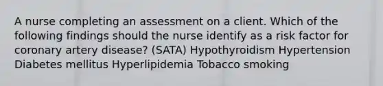 A nurse completing an assessment on a client. Which of the following findings should the nurse identify as a risk factor for coronary artery disease? (SATA) Hypothyroidism Hypertension Diabetes mellitus Hyperlipidemia Tobacco smoking