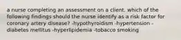 a nurse completing an assessment on a client. which of the following findings should the nurse identify as a risk factor for coronary artery disease? -hypothyroidism -hypertension -diabetes mellitus -hyperlipidemia -tobacco smoking